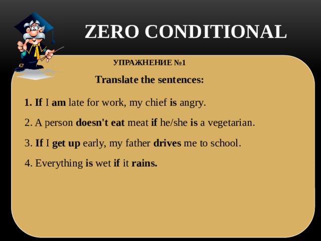 ZERO CONDITIONAL  УПРАЖНЕНИЕ №1 Translate the sentences: 1. If  I  am  late for work, my chief  is  angry.  2. A person  doesn't eat  meat  if he/she  is  a vegetarian. 3. If I  get up early, my father  drives  me to school. 4. Everything  is  wet  if it  rains.    