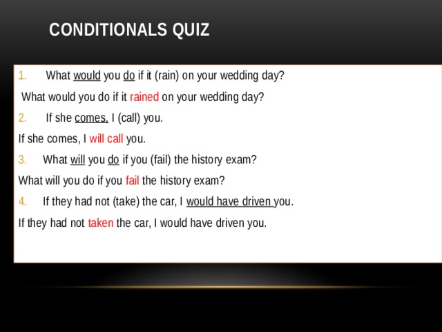 Conditionals Quiz  What would you do if it (rain) on your wedding day?  What would you do if it rained on your wedding day?  If she comes, I (call) you. If she comes, I will call you. What will you do if you (fail) the history exam? What will you do if you fail the history exam? If they had not (take) the car, I would have driven you. If they had not taken the car, I would have driven you. 