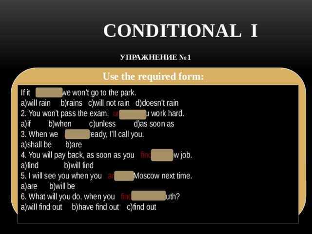 CONDITIONAL I УПРАЖНЕНИЕ №1   Use the required form: If it rains , we won't go to the park. a)will rain b)rains c)will not rain d)doesn’t rain 2. You won't pass the exam,   unless you work hard. a)if b)when c)unless d)as soon as 3. When we  are   ready, I’ll call you. a)shall be b)are 4. You will pay back, as soon as you  find   a new job. a)find b)will find 5. I will see you when you  are   in Moscow next time. a)are b)will be 6. What will you do, when you   find out the truth? a)will find out b)have find out c)find out 