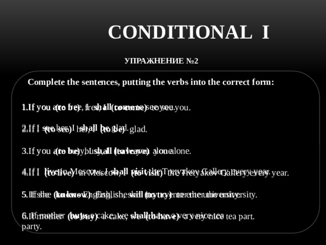 CONDITIONAL I УПРАЖНЕНИЕ №2  Complete the sentences, putting the verbs into the correct form: 1.If you  are  free, I  shall come  to see you. 1.If you  (to be)  free, I  (to come)  to see you. 2.If I (to see)  her, I  (to be)   glad. 3.If you (to be) busy, I (to leave) you alone. 4.If I (to live) in Moscow, I (to visit) the Tretyakov Gallery every year. 5.If she (to know) English, she (to try) to enter the university. 6.If mother (to buy) a cake, we (to have) a very nice tea part. 2.If I  see  her, I  shall be  glad. 3.If you are busy, I shall leave you alone. 4.If I live in Moscow, I shall visit the Tretyakov Gallery every year. 5. If she knows English, she will try to enter the university. 6. If mother buys a cake, we shall have a very nice tea party. 