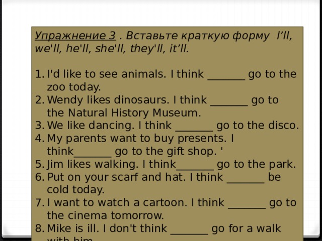 Упражнение 3  . Вставьте краткую форму l’ll, we'll, he'll, she'll, they'll, it’ll. I'd like to see animals. I think _______ go to the zoo today. Wendy likes dinosaurs. I think _______ go to the Natural History Museum. We like dancing. I think _______ go to the disco. My parents want to buy presents. I think_______ go to the gift shop. ' Jim likes walking. I think_______ go to the park. Put on your scarf and hat. I think _______ be cold today. I want to watch a cartoon. I think _______ go to the cinema tomorrow. Mike is ill. I don't think _______ go for a walk with him. 
