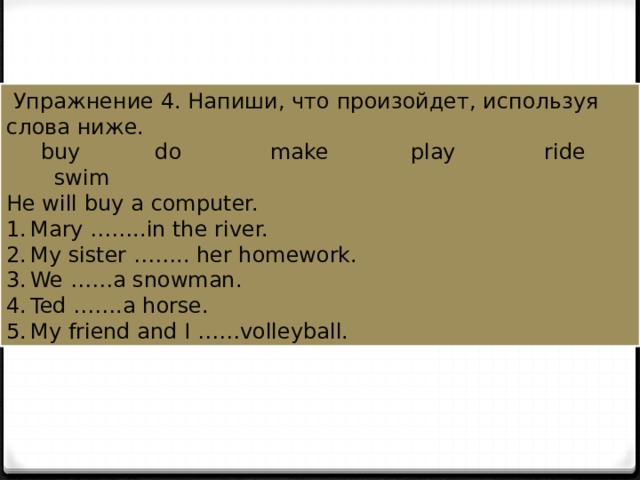  Упражнение 4. Напиши, что произойдет, используя слова ниже.  buy do make play ride swim He will buy a computer. Mary ……..in the river. My sister …….. her homework. We ……a snowman. Ted …….a horse. My friend and I ……volleyball. 