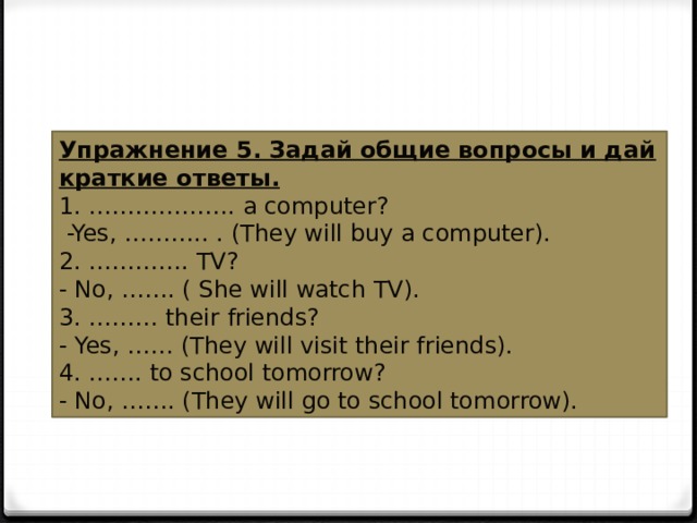 Упражнение 5. Задай общие вопросы и дай краткие ответы. 1. ………………. a computer?   -Yes, ……….. . (They will buy a computer). 2. …………. TV? - No, ……. ( She will watch TV). 3. ……… their friends? - Yes, …… (They will visit their friends). 4. ……. to school tomorrow? - No, ……. (They will go to school tomorrow). 