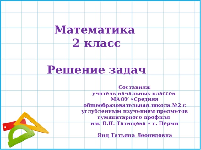 Математика 2 класс  Решение задач Составила: учитель начальных классов МАОУ «Средняя общеобразовательная школа №2 с углубленным изучением предметов гуманитарного профиля им. В.Н. Татищева » г. Перми  Янц Татьяна Леонидовна 