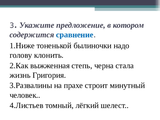 3 . Укажите предложение, в котором содержится сравнение . 1.Ниже тоненькой былиночки надо голову клонить. 2.Как выжженная степь, черна стала жизнь Григория. 3.Развалины на прахе строит минутный человек.. 4.Листьев томный, лёгкий шелест.. 