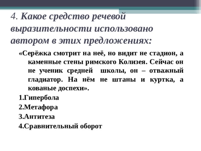 4. Какое средство речевой выразительности использовано автором в этих предложениях: «Серёжка смотрит на неё, но видит не стадион, а каменные стены римского Колизея. Сейчас он не ученик средней школы, он – отважный гладиатор. На нём не штаны и куртка, а кованые доспехи». 1.Гипербола 2.Метафора 3.Антитеза 4.Сравнительный оборот 