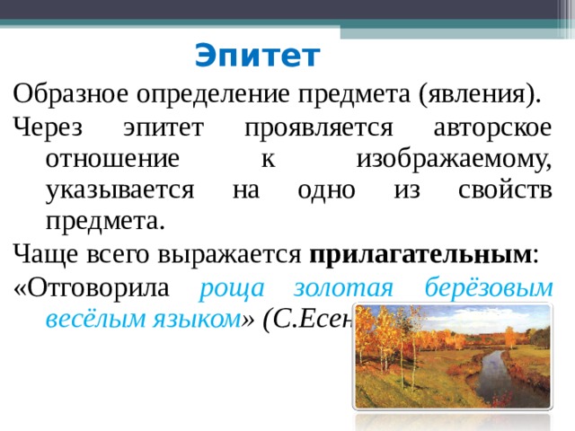 Эпитет  Образное определение предмета (явления). Через эпитет проявляется авторское отношение к изображаемому, указывается на одно из свойств предмета. Чаще всего выражается прилагательным : «Отговорила роща  золотая берёзовым весёлым языком » (С.Есенин) 