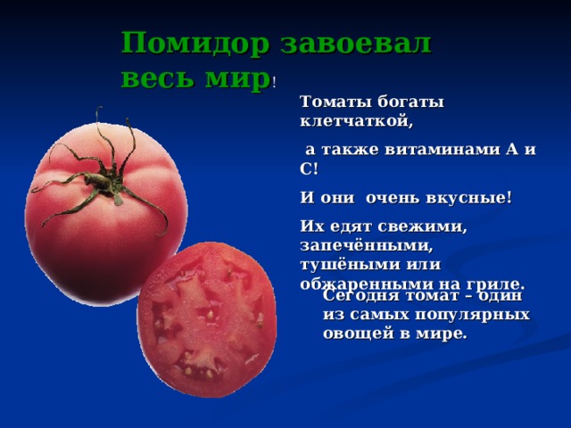 Помидор завоевал весь мир ! Томаты богаты клетчаткой,  а также витаминами A и С! И они очень вкусные! Их едят свежими, запечёнными, тушёными или обжаренными на гриле.  Сегодня томат – один из самых популярных овощей в мире. 