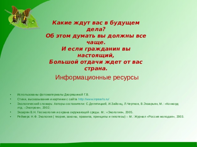 Какие ждут вас в будущем дела? Об этом думать вы должны все чаще. И если гражданин вы настоящий, Большой отдачи ждет от вас страна. Информационные ресурсы Использованы фотоматериалы Дворяшиной Г.В. Стихи, высказывания и картинки с сайта http://www.inpearls.ru/ Экологический словарь: Авторы-составители: С.Делятицкий, И.Зайонц, Л.Чертков, В.Экзарьян, М.: «Конкорд лтд. –Экопром», 2002; Экзарян В.Н. Геоэкология и охрана окружающей среды. М.: «Экология», 2005. Реймерс Н.Ф. Экология ( теория, законы, правила, принципы и гипотезы) – М.: Журнал «Россия молодая», 2003. 