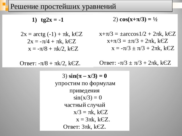 Решение простейших уравнений 2) cos(x+ π /3) = ½  x+ π /3 = ±arccos1/2 + 2 π k, k Є Z  x+ π /3 = ± π /3 + 2 π k, k Є Z  x = - π /3 ± π /3 + 2 π k, k Є Z Ответ: - π /3 ± π /3 + 2 π k, k Є Z tg2x = -1   2x = arctg (-1) + π k, k Є Z  2x = - π /4 + π k, k Є Z  x = - π /8 + π k/2, k Є Z  Ответ: - π /8 + π k/2, k Є Z . 3) sin( π – x/3) = 0  упростим по формулам приведения  sin ( x/3 ) = 0 частный случай  x/3 = π k, k Є Z  x = 3 π k, k Є Z. Ответ: 3 π k, k Є Z. 