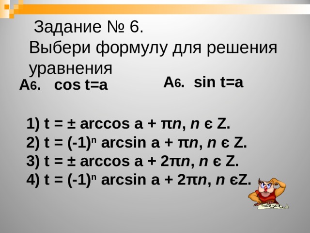   Задание № 6.  Выбери формулу для решения уравнения А 6 . sin t=a А 6 . cos t=a 1) t = ± arccos a  + π n , n  є Z . 2) t = (-1) n arcsin a  + π n , n  є Z . 3) t = ± arccos a  + 2 π n , n  є Z . 4) t = (-1) n arcsin a  + 2 π n , n  є Z .  