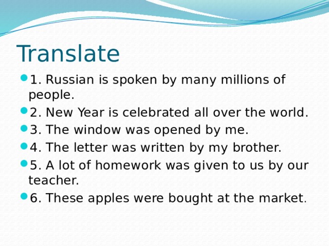 Translate 1. Russian is spoken by many millions of people. 2. New Year is celebrated all over the world. 3. The window was opened by me. 4. The letter was written by my brother. 5. A lot of homework was given to us by our teacher. 6. These apples were bought at the market . 