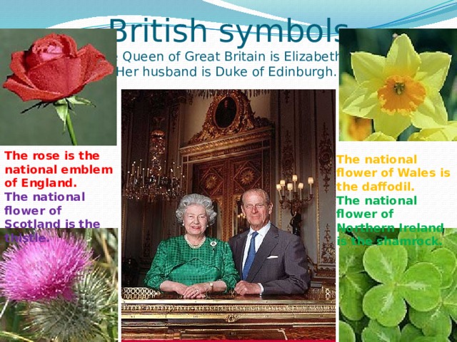 British symbols  The Queen of Great Britain is Elizabeth II.  Her husband is Duke of Edinburgh.                  The rose is the national emblem of England. The national flower of Scotland is  the thistle. The national flower of Wales is the daffodil. The national flower of Northern Ireland is the shamrock. 