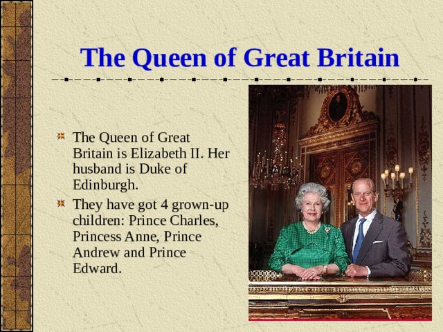 The Queen of Great Britain The Queen of Great Britain is Elizabeth II. Her husband is Duke of Edinburgh. They have got 4 grown-up children: Prince Charles, Princess Anne, Prince Andrew and Prince Edward. 