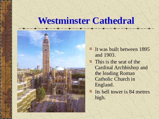 Westminster Cathedral It was built between 1895 and 1903. This is the seat of the Cardinal Archbishop and the leading Roman Catholic Church in England. Its bell tower is 84 metres high. 