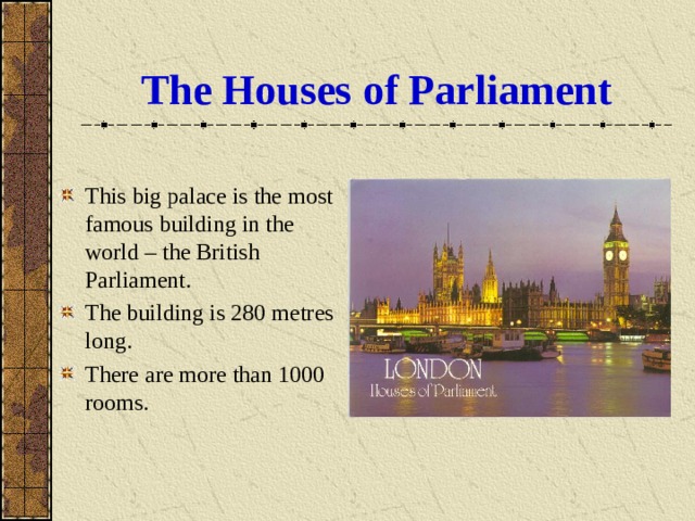 The Houses of Parliament This big palace is the most famous building in the world – the British Parliament. The building is 280 metres long. There are more than 1000 rooms. 