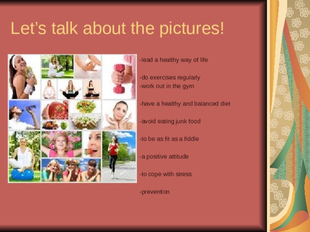 Let’s talk about the pictures! -lead a healthy way of life -do exercises regularly -work out in the gym -have a healthy and balanced diet -avoid eating junk food -to be as fit as a fiddle -a positive attitude -to cope with stress -prevention 