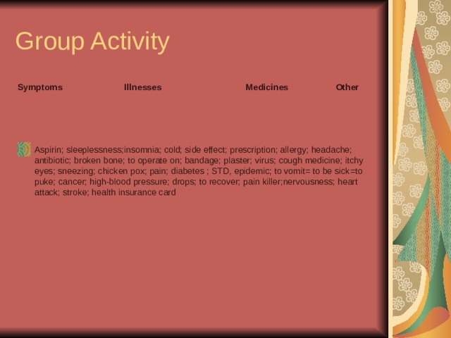 Group Activity Symptoms  Illnesses  Medicines  Other  Aspirin; sleeplessness;insomnia; cold; side effect; prescription; allergy; headache; antibiotic; broken bone; to operate on; bandage; plaster; virus; cough medicine; itchy eyes; sneezing; chicken pox; pain; diabetes ; STD, epidemic; to vomit= to be sick=to puke; cancer; high-blood pressure; drops; to recover; pain killer;nervousness; heart attack; stroke; health insurance card 