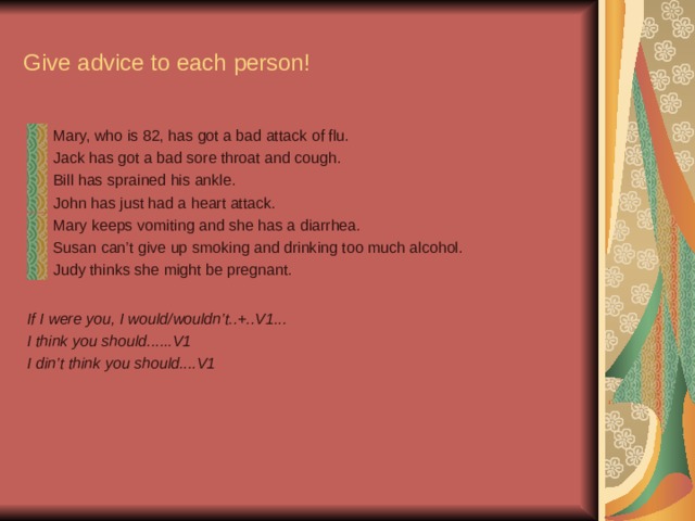 Give advice to each person! Mary, who is 82, has got a bad attack of flu. Jack has got a bad sore throat and cough. Bill has sprained his ankle. John has just had a heart attack. Mary keeps vomiting and she has a diarrhea. Susan can’t give up smoking and drinking too much alcohol. Judy thinks she might be pregnant.  If I were you, I would/wouldn’t..+..V1... I think you should......V1 I din’t think you should....V1  