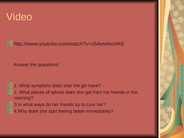 Video http://www.youtube.com/watch?v=z54tewbcmK8    Answer the questions! 1. What symptons does she/ the girl have? 2. What pieces of advice does she get from her friends in the morning? 3.In what ways do her friends try to cure her? 4.Why does she start feeling better immediately? 