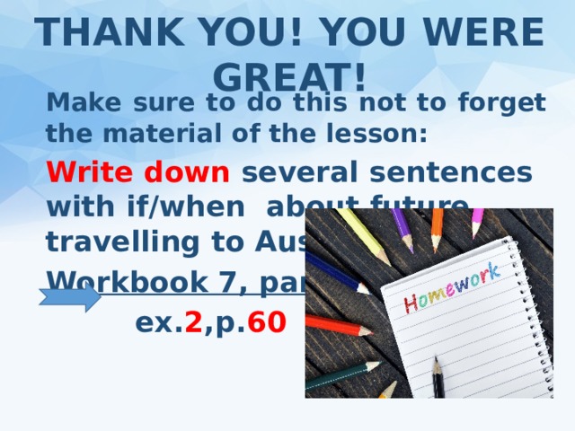 THANK YOU! YOU WERE GREAT! Make sure to do this not to forget the material of the lesson: Write down several sentences with if/when about future travelling to Australia. Workbook 7, part 2  ex. 2 ,p. 60   