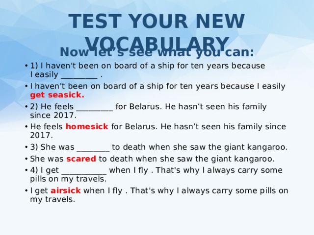 TEST YOUR NEW VOCABULARY Now let’s see what you can: 1) I haven't been on board of a ship for ten years because I easily _________  . I haven't been on board of a ship for ten years because I easily get seasick. 2) He feels _________ for Belarus. He hasn’t seen his family since 2017. He feels homesick for Belarus. He hasn’t seen his family since 2017. 3) She was ________ to death when she saw the giant kangaroo. She was scared to death when she saw the giant kangaroo. 4) I get ___________ when I fly . That's why I always carry some pills on my travels. I get airsick when I fly . That's why I always carry some pills on my travels. 
