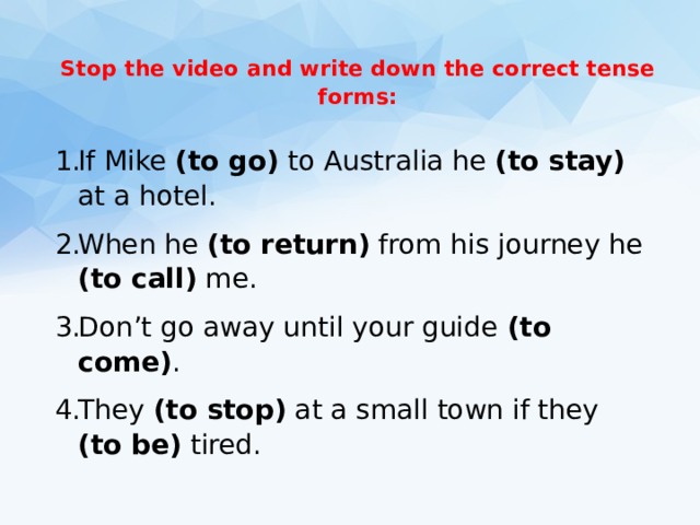  Stop the video and write down the correct tense forms:   If Mike (to go) to Australia he (to stay) at a hotel. When he (to return) from his journey he (to call) me. Don’t go away until your guide (to come) . They (to stop) at a small town if they (to be) tired. 