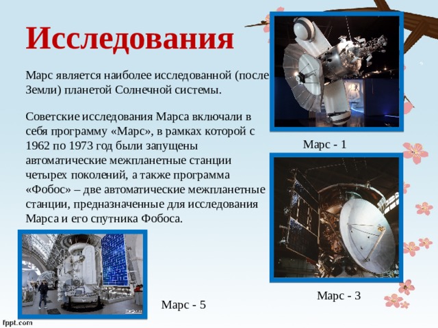 Исследования Марс является наиболее исследованной (после Земли) планетой Солнечной системы. Советские исследования Марса включали в себя программу «Марс», в рамках которой с 1962 по 1973 год были запущены автоматические межпланетные станции четырех поколений, а также программа «Фобос» – две автоматические межпланетные станции, предназначенные для исследования Марса и его спутника Фобоса. Марс - 1 Марс - 3 Марс - 5 