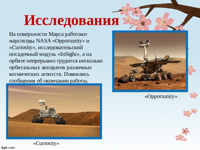 Исследования На поверхности Марса работают марсоходы NASA «Opportunity» и «Curiosity», исследовательский посадочный модуль «InSight», а на орбите непрерывно трудится несколько орбитальных аппаратов различных космических агентств. Появились сообщения об окончании работы. « Opportunity» «Curiosity» 