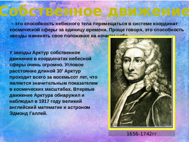 Собственное движение – это способность небесного тела перемещаться в системе координат космической сферы за единицу времени. Проще говоря, это способность звезды изменять свое положение на ночном небе. У звезды Арктур собственное движение в координатах небесной сферы очень огромно. Угловое расстояние длиной 30′ Арктур проходит всего за восемьсот лет, что является значительным показателем в космических масштабах. Впервые движение Арктура обнаружил и наблюдал в 1917 году великий английский математик и астроном Эдмонд Галлей. 1656-1742гг 