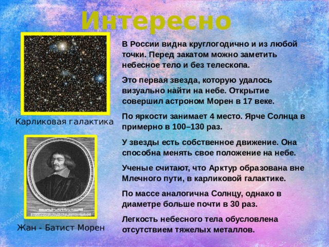 Интересно В России видна круглогодично и из любой точки. Перед закатом можно заметить небесное тело и без телескопа. Это первая звезда, которую удалось визуально найти на небе. Открытие совершил астроном Морен в 17 веке. По яркости занимает 4 место. Ярче Солнца в примерно в 100–130 раз. У звезды есть собственное движение. Она способна менять свое положение на небе. Ученые считают, что Арктур образована вне Млечного пути, в карликовой галактике. По массе аналогична Солнцу, однако в диаметре больше почти в 30 раз. Легкость небесного тела обусловлена отсутствием тяжелых металлов. Карликовая галактика Жан - Батист Морен 