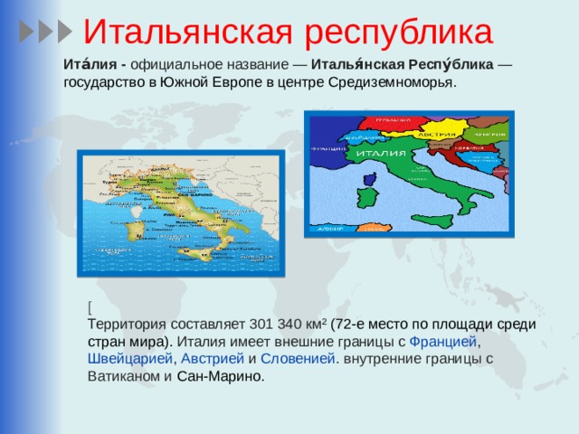 Итальянская республика Ита́лия - официальное название — Италья́нская Респу́блика — государство в Южной Европе в центре Средиземноморья. [ Территория составляет 301 340 км² (72-е место по площади среди стран мира). Италия имеет внешние границы с Францией , Швейцарией , Австрией и Словенией . внутренние границы с Ватиканом и Сан-Марино. 