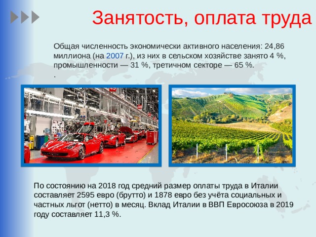 Занятость, оплата труда Общая численность экономически активного населения: 24,86 миллиона (на 2007  г.), из них в сельском хозяйстве занято 4 %, промышленности — 31 %, третичном секторе — 65 %. . По состоянию на 2018 год средний размер оплаты труда в Италии составляет 2595 евро (брутто) и 1878 евро без учёта социальных и частных льгот (нетто) в месяц. Вклад Италии в ВВП Евросоюза в 2019 году составляет 11,3 %. 