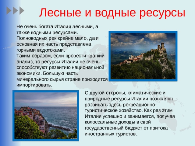 Лесные и водные ресурсы Не очень богата Италия лесными, а также водными ресурсами. Полноводных рек крайне мало, да и основная их часть представлена горными водотоками. Таким образом, если провести краткий анализ, то ресурсы Италии не очень способствуют развитию национальной экономики. Большую часть минерального сырья стране приходится импортировать. С другой стороны, климатические и природные ресурсы Италии позволяют развивать здесь рекреационно-туристическое хозяйство. Как раз этим Италия успешно и занимается, получая колоссальные доходы в свой государственный бюджет от притока иностранных туристов. 