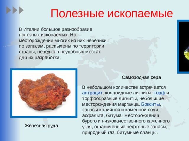 Полезные ископаемые В Италии большое разнообразие полезных ископаемых. Но месторождения многих из них невелики по запасам, распылены по территории страны, нередко в неудобных местах для их разработки. Самородная сера В небольшом количестве встречается антрацит , коллоидные лигниты, торф и торфообразные лигниты, небольшие месторождения марганца. Бокситы , запасы калийной и каменной соли, асфальта, битума , месторождения бурого и низкокачественного каменного угля, ограниченные нефтяные запасы, природный газ, битумные сланцы. Железная руда 