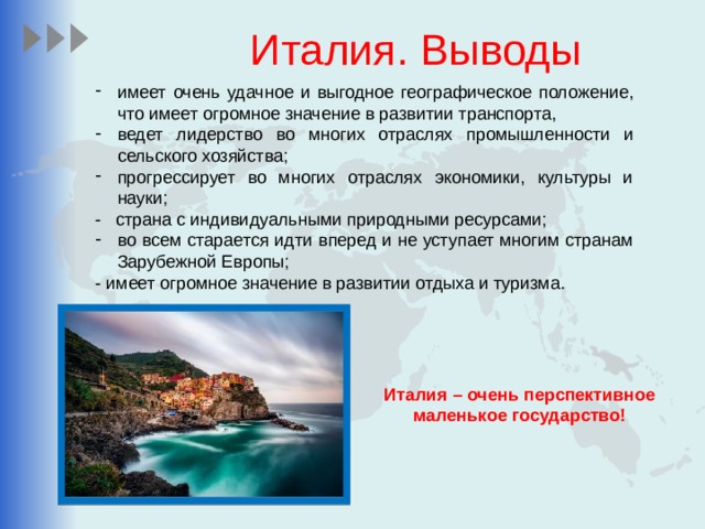 Италия. Выводы имеет очень удачное и выгодное географическое положение, что имеет огромное значение в развитии транспорта, ведет лидерство во многих отраслях промышленности и сельского хозяйства; прогрессирует во многих отраслях экономики, культуры и науки; - страна с индивидуальными природными ресурсами; во всем старается идти вперед и не уступает многим странам Зарубежной Европы; - имеет огромное значение в развитии отдыха и туризма. Италия – очень перспективное маленькое государство! 