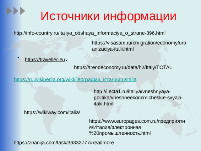 Источники информации http://info-country.ru/italiya_obshaya_informaciya_o_strane-396.html https://visasam.ru/emigration/economy/urbanizaciya-italii.html https://traveller-eu . https://trendeconomy.ru/data/h2/Italy/TOTAL https://ru.wikipedia.org/wiki/ География_Италии ru / italia http://ilecta1.ru/italiya/vneshnyaya-politika/vneshneekonomicheskie-svyazi-italii.html https://wikiway.com/italia/ https://www.europages.com.ru/предприятия/Италия/электронная%20промышленность.html https://znanija.com/task/36332777#readmore 