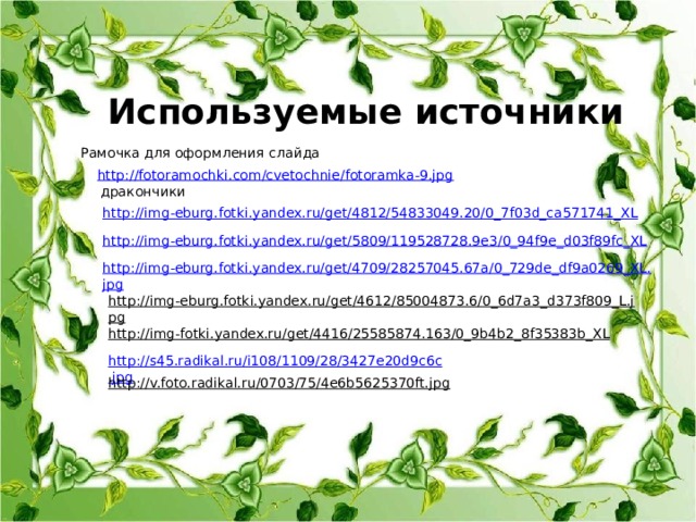 Используемые источники Рамочка для оформления слайда http://fotoramochki.com/cvetochnie/fotoramka-9.jpg дракончики http://img-eburg.fotki.yandex.ru/get/4812/54833049.20/0_7f03d_ca571741_XL http://img-eburg.fotki.yandex.ru/get/5809/119528728.9e3/0_94f9e_d03f89fc_XL http://img-eburg.fotki.yandex.ru/get/4709/28257045.67a/0_729de_df9a0269_XL.jpg http://img-eburg.fotki.yandex.ru/get/4612/85004873.6/0_6d7a3_d373f809_L.jpg  http://img-fotki.yandex.ru/get/4416/25585874.163/0_9b4b2_8f35383b_XL  http://s45.radikal.ru/i108/1109/28/3427e20d9c6c.jpg http://v.foto.radikal.ru/0703/75/4e6b5625370ft.jpg
