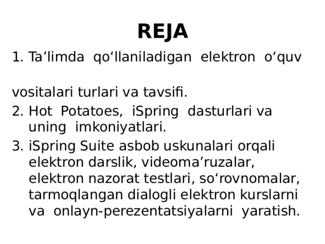 REJA Ta’limda qo‘llaniladigan elektron o‘quv vositalari turlari va tavsifi. Hot Potatoes, iSpring dasturlari va uning imkoniyatlari. iSpring Suite asbob uskunalari orqali elektron darslik, videoma’ruzalar, elektron nazorat testlari, so‘rovnomalar, tarmoqlangan dialogli elektron kurslarni va onlayn-perezentatsiyalarni yaratish. 