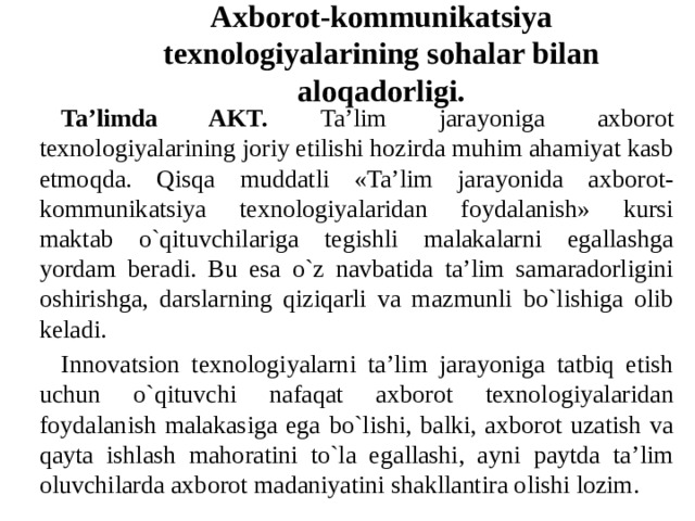 Axborot-kommunikatsiya texnologiyalarining sohalar bilan aloqadorligi. Ta’limda AKT. Ta’lim jarayoniga axborot texnologiyalarining joriy etilishi hozirda muhim ahamiyat kasb etmoqda. Qisqa muddatli «Ta’lim jarayonida axborot-kommunikatsiya texnologiyalaridan foydalanish» kursi maktab o`qituvchilariga tegishli malakalarni egallashga yordam beradi. Bu esa o`z navbatida ta’lim samaradorligini oshirishga, darslarning qiziqarli va mazmunli bo`lishiga olib keladi. Innovatsion texnologiyalarni ta’lim jarayoniga tatbiq etish uchun o`qituvchi nafaqat axborot texnologiyalaridan foydalanish malakasiga ega bo`lishi, balki, axborot uzatish va qayta ishlash mahoratini to`la egallashi, ayni paytda ta’lim oluvchilarda axborot madaniyatini shakllantira olishi lozim. 