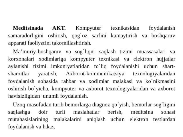 Meditsinada AKT. Kompyuter texnikasidan foydalanish samaradorligini oshirish, qog`oz sarfini kamaytirish va boshqaruv apparati faoliyatini takomillashtirish. Ma’muriy-boshqaruv va sog`liqni saqlash tizimi muassasalari va korxonalari xodimlariga kompyuter texnikasi va elektron hujjatlar aylanishi tizimi imkoniyatlaridan to`liq foydalanishi uchun shart-sharoitlar yaratish. Axborot-kommunikatsiya texnologiyalaridan foydalanish sohasida rahbar va xodimlar malakasi va ko`nikmasini oshirish bo`yicha, kompyuter va axborot texnologiyalaridan va axborot havfsizligidan  unumli foydalanish. Uzoq masofadan turib bemorlarga diagnoz qo`yish, bemorlar sog`ligini saqlashga doir turli maslahatlar berish, meditsina sohasi mutahasislarining malakalarini aniqlash uchun elektron testlardan foydalanish va h.k.z.   