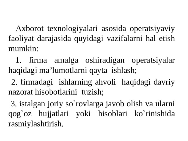 Axborot texnologiyalari asosida operatsiyaviy faoliyat darajasida quyidagi vazifalarni hal etish mumkin:  1. firma amalga oshiradigan operatsiyalar haqidagi ma’lumotlarni qayta ishlash;  2. firmadagi ishlarning ahvoli haqidagi davriy nazorat hisobotlarini tuzish;  3. istalgan joriy so`rovlarga javob olish va ularni qog`oz hujjatlari yoki hisoblari ko`rinishida rasmiylashtirish. 