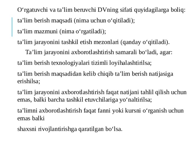 О‘rgatuvchi va ta’lim beruvchi DVning sifati quyidagilarga boliq: ta’lim berish maqsadi (nima uchun о‘qitiladi); ta’lim mazmuni (nima о‘rgatiladi); ta’lim jarayonini tashkil etish mezonlari (qanday о‘qitiladi).  Ta’lim jarayonini axborotlashtirish samarali bо‘ladi, agar: ta’lim berish texnologiyalari tizimli loyihalashtirilsa; ta’lim berish maqsadidan kelib chiqib ta’lim berish natijasiga erishilsa; ta’lim jarayonini axborotlashtirish faqat natijani tahlil qilish uchun emas, balki barcha tashkil etuvchilariga yо‘naltirilsa; ta’limni axborotlashtirish faqat fanni yoki kursni о‘rganish uchun emas balki shaxsni rivojlantirishga qaratilgan bо‘lsa. 