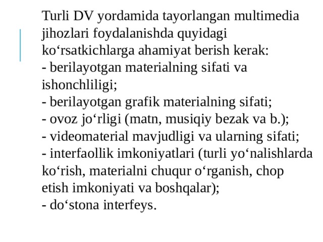 Turli DV yordamida tayorlangan multimedia jihozlari foydalanishda quyidagi ko‘rsatkichlarga ahamiyat berish kerak:  - berilayotgan materialning sifati va ishonchliligi;  - berilayotgan grafik materialning sifati;  - ovoz jo‘rligi (matn, musiqiy bezak va b.);  - videomaterial mavjudligi va ularning sifati;  - interfaollik imkoniyatlari (turli yo‘nalishlarda ko‘rish, materialni chuqur o‘rganish, chop etish imkoniyati va boshqalar);  - do‘stona interfeys. 