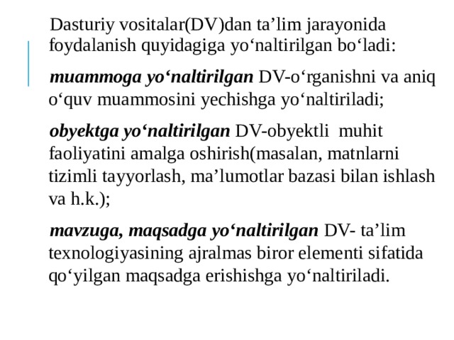 Dasturiy vositalar(DV)dan ta’lim jarayonida foydalanish quyidagiga yo‘naltirilgan bo‘ladi: muammoga yo‘naltirilgan DV-o‘rganishni va aniq o‘quv muammosini yechishga yo‘naltiriladi; obyektga yo‘naltirilgan DV-obyektli muhit faoliyatini amalga oshirish(masalan, matnlarni tizimli tayyorlash, ma’lumotlar bazasi bilan ishlash va h.k.); mavzuga, maqsadga yo‘naltirilgan DV- ta’lim texnologiyasining ajralmas biror elementi sifatida qo‘yilgan maqsadga erishishga yo‘naltiriladi. 