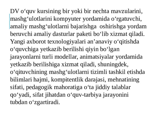 DV o‘quv kursining bir yoki bir nechta mavzularini, mashg‘ulotlarini kompyuter yordamida o‘rgatuvchi, amaliy mashg‘ulotlarni bajarishga oshirishga yordam beruvchi amaliy dasturlar paketi bo‘lib xizmat qiladi. Yangi axborot texnologiyalari an’anaviy o‘qitishda o‘quvchiga yetkazib berilishi qiyin bo‘lgan jarayonlarni turli modellar, animatsiyalar yordamida yetkazib berilishiga xizmat qiladi, shuningdek, o‘qituvchining mashg‘ulotlarni tizimli tashkil etishda bilimlari hajmi, kompitentlik darajasi, mehnatining sifati, pedagogik mahoratiga o‘ta jiddiy talablar qo‘yadi, sifat jihatdan o‘quv-tarbiya jarayonini tubdan o‘zgartiradi. 