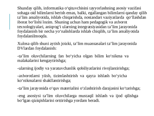 Shunday qilib, informatika o‘qituvchisini tayyorlashning asosiy vazifasi sohaga oid bilimlarni berish emas, balki, egallangan bilimlarni qanday qilib ta’lim amaliyotida, ishlab chiqarishda, nostandart vaziyatlarda qo‘llashdan iborat bo‘lishi lozim. Shuning uchun ham pedagogik va axborot texnologiyalari, aniqrog‘i ularning integratsiyasidan ta’lim jarayonida foydalanish bir necha yo‘nalishlarda ishlab chiqilib, ta’lim amaliyotida foydalanilmoqda. Xulosa qilib shuni aytish joizki, ta’lim muassasalari ta’lim jarayonida DVlardan foydalanish: -ta’lim oluvchilarning fan bо‘yicha olgan bilim kо‘nikma va malakalarini kengaytirishga; -ularning ijodiy va yaratuvchanlik qobiliyatlarini rivojlantirishga; -axborotlarni yiish, tizimlashtirish va qayta ishlash bо‘yicha kо‘nikmalarni shakllantirishga; -ta’lim jarayonida о‘quv materialini о‘zlashtirish darajasini kо‘tarishga; -eng asosiysi ta’lim oluvchilarga mustaqil ishlash va ijod qilishga bо‘lgan qiziqishlarini orttirishga yordam beradi. 