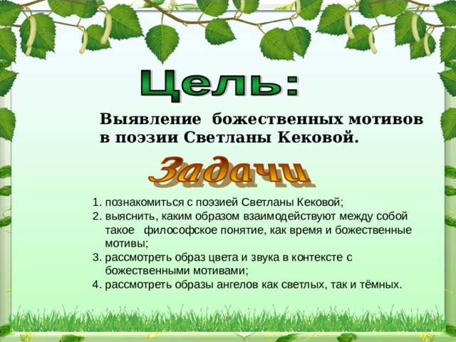 Выявление божественных мотивов в поэзии Светланы Кековой.  1. познакомиться с поэзией Светланы Кековой; 2. выяснить, каким образом взаимодействуют между собой  такое философское понятие, как время и божественные  мотивы; 3. рассмотреть образ цвета и звука в контексте с  божественными мотивами; 4. рассмотреть образы ангелов как светлых, так и тёмных.  