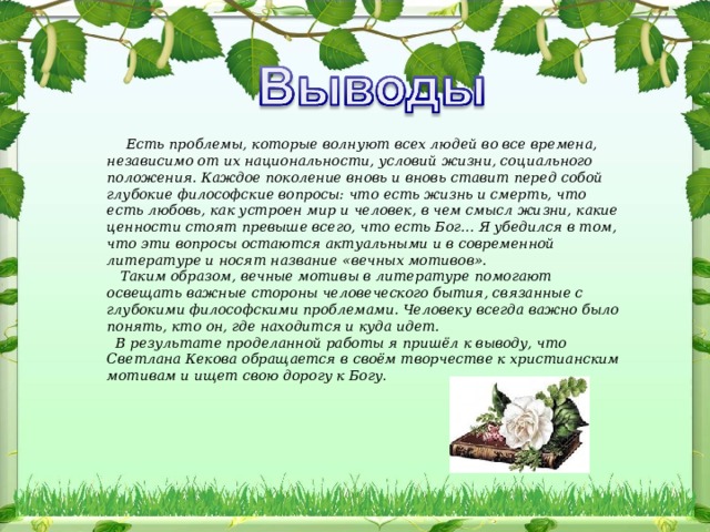       Есть проблемы, которые волнуют всех людей во все времена, независимо от их национальности, условий жизни, социального положения. Каждое поколение вновь и вновь ставит перед собой глубокие философские вопросы: что есть жизнь и смерть, что есть любовь, как устроен мир и человек, в чем смысл жизни, какие ценности стоят превыше всего, что есть Бог… Я убедился в том, что эти вопросы остаются актуальными и в современной литературе и носят название «вечных мотивов».     Таким образом, вечные мотивы в литературе помогают освещать важные стороны человеческого бытия, связанные с глубокими философскими проблемами. Человеку всегда важно было понять, кто он, где находится и куда идет.  В результате проделанной работы я пришёл к выводу, что Светлана Кекова обращается в своём творчестве к христианским мотивам и ищет свою дорогу к Богу . 