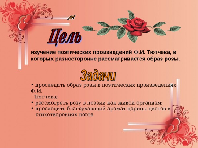 изучение поэтических произведений Ф.И. Тютчева, в которых разносторонне рассматривается образ розы.   проследить образ розы в поэтических произведениях Ф.И.  Тютчева;  рассмотреть розу в поэзии как живой организм;  проследить благоухающий аромат царицы цветов в  стихотворениях поэта 